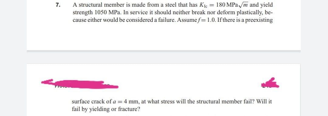 A structural member is made from a steel that has Ke = 180 MPa /m and yield
strength 1050 MPa. In service it should neither break nor deform plastically, be-
cause either would be considered a failure. Assume f= 1.0. Ifthere is a preexisting
7.
surface crack of a = 4 mm, at what stress will the structural member fail? Will it
fail by yielding or fracture?
