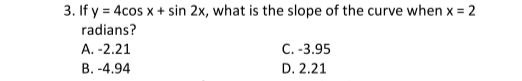 3. If y = 4cos x + sin 2x, what is the slope of the curve when x = 2
radians?
A. -2.21
B.-4.94
C.-3.95
D. 2.21