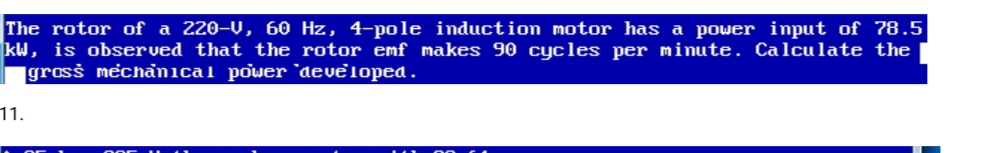 The rotor of a 220-V, 60 Hz, 4-pole induction motor has a power input of 78.5
kW, is observed that the rotor emf makes 90 cycles per minute. Calculate the
grosš mechanical power 'developed.
11.