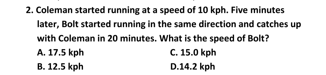 2. Coleman started running at a speed of 10 kph. Five minutes
later, Bolt started running in the same direction and catches up
with Coleman in 20 minutes. What is the speed of Bolt?
A. 17.5 kph
C. 15.0 kph
B. 12.5 kph
D.14.2 kph