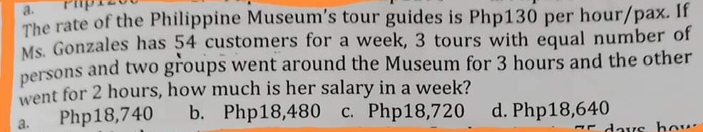 a.
The rate of the Philippine Museum's tour guides is Php130 per hour/pax. If
Ms. Gonzales has 54 customers for a week, 3 tours with equal number of
and two groups went around the Museum for 3 hours and the other
persons
went for 2 hours, how much is her salary in a week?
Php18,740 b. Php18,480 c. Php18,720 d. Php18,640
a.
days how