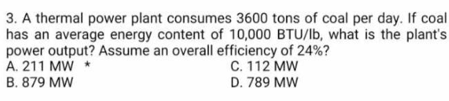 3. A thermal power plant consumes 3600 tons of coal per day. If coal
has an average energy content of 10,000 BTU/lb, what is the plant's
power output? Assume an overall efficiency of 24%?
A. 211 MW *
C. 112 MW
D. 789 MW
B. 879 MW