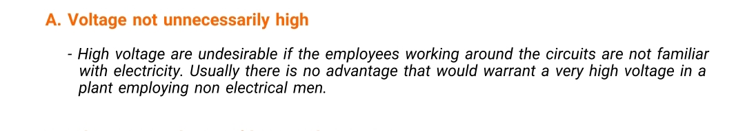 A. Voltage not unnecessarily high
High voltage are undesirable if the employees working around the circuits are not familiar
with electricity. Usually there is no advantage that would warrant a very high voltage in a
plant employing non electrical men.