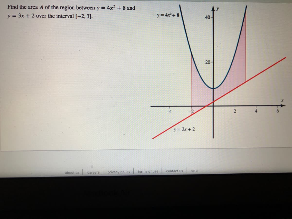 Find the area A of the region between y = 4x + 8 and
y = 3x +2 over the interval[-2, 3].
y= 4x+ 8
40-
20-
4
y = 3x + 2
privacy policy
contact us
|help
about us
careers
terms of use
