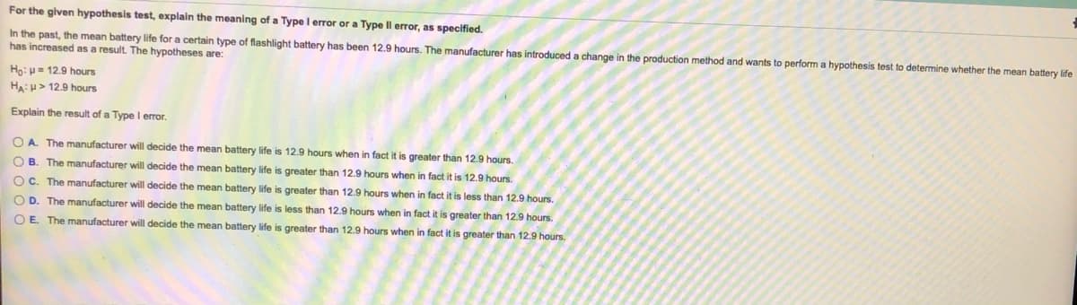 For the given hypothesis test, explain the meaning of a Type I error or a Type Il error, as specified.
In the past, the mean battery life for a certain type of flashlight battery has been 12.9 hours. The manufacturer has introduced a change in the production method and wants to perform a hypothesis test to determine whether the mean battery life
has increased as a result. The hypotheses are:
Ho: H= 12.9 hours
H:u> 12.9 hours
Explain the result of a Type l error.
O A. The manufacturer will decide the mean battery life is 12.9 hours when in fact it is greater than 12.9 hours.
O B. The manufacturer will decide the mean battery life is greater than 12.9 hours when in fact it is 12.9 hours.
OC. The manufacturer will decide the mean battery life is greater than 12.9 hours when in fact it is less than 12.9 hours.
O D. The manufacturer will decide the mean battery life is less than 12.9 hours when in fact it is greater than 12.9 hours.
O E. The manufacturer will decide the mean battery life is greater than 12.9 hours when
fact it is greater than 12.9 hours.
