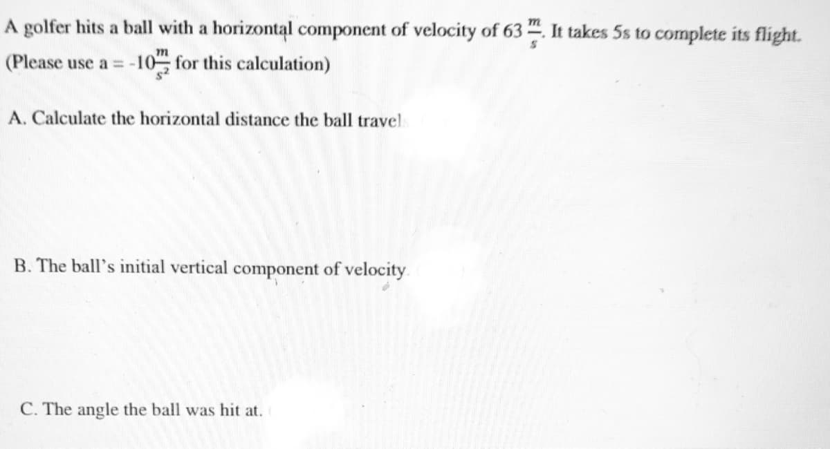 A golfer hits a ball with a horizontal component of velocity of 63. It takes 5s to complete its flight.
(Please use a = -10, for this calculation)
A. Calculate the horizontal distance the ball travel
B. The ball's initial vertical component of velocity
C. The angle the ball was hit at.
