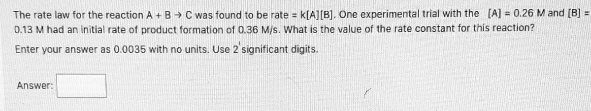 **Chemical Reaction Rate Law Problem**

The rate law for the reaction \(A + B \rightarrow C\) was found to be:

\[ \text{rate} = k[A][B] \]

One experimental trial with the concentrations \([A] = 0.26 \, \text{M}\) and \([B] = 0.13 \, \text{M}\) had an initial rate of product formation of \(0.36 \, \text{M/s}\).

**Question:**

What is the value of the rate constant \(k\) for this reaction?

**Answer:**

Enter your answer as 0.0035 with no units. Use 2 significant digits.

**Answer:** [     ]
