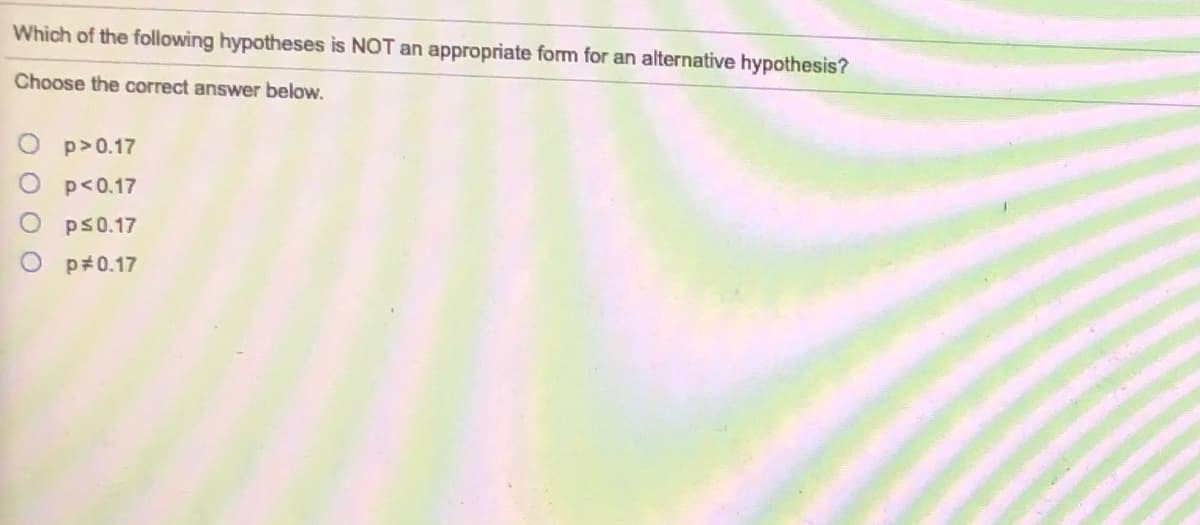 Which of the following hypotheses is NOT an appropriate form for an alternative hypothesis?
Choose the correct answer below.
p>0.17
p<0.17
ps0.17
O p#0.17
