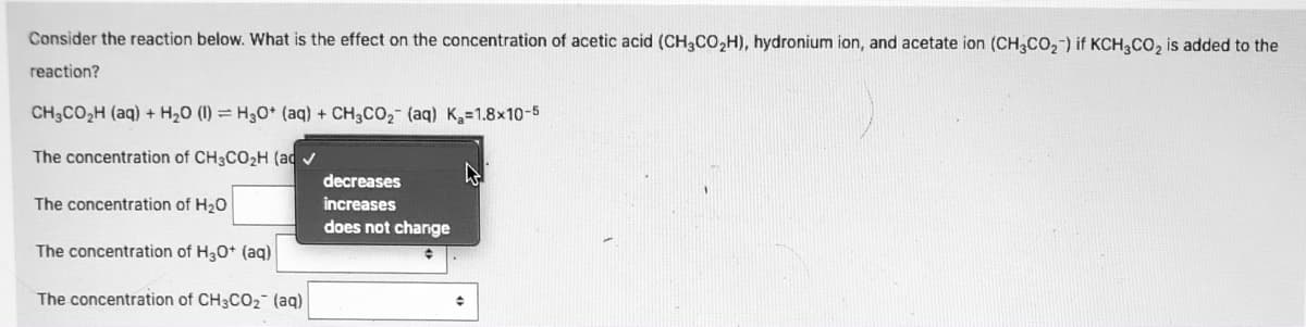 Consider the reaction below. What is the effect on the concentration of acetic acid (CH3CO,H), hydronium ion, and acetate ion (CH3CO2-) if KCH3CO, is added to the
reaction?
CH3CO,H (aq) + H20 (1) = H30* (aq) + CH3CO2 (aq) K3=1.8x10-5
The concentration of CH3CO2H (ad v
decreases
The concentration of H20
increases
does not change
The concentration of H30* (aq)
The concentration of CH3CO2 (aq)
