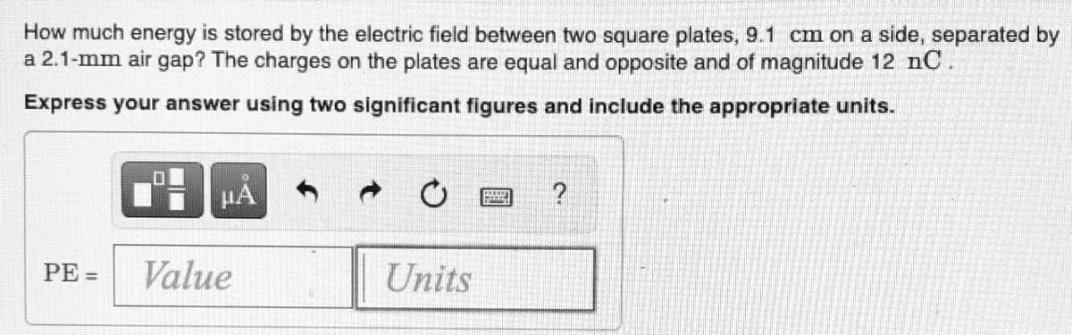 How much energy is stored by the electric field between two square plates, 9.1 cm on a side, separated by
a 2.1-mm air gap? The charges on the plates are equal and opposite and of magnitude 12 nC.
Express your answer using two significant figures and include the appropriate units.
HA
PE =
Value
Units
