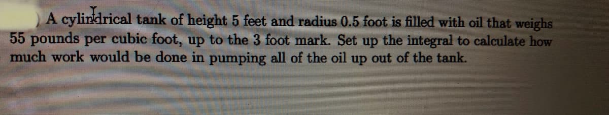 A cylindrical tank of height 5 feet and radius 0.5 foot is filled with oil that weighs
55 pounds per cubic foot, up to the 3 foot mark. Set up the integral to calculate how
much work would be done in pumping all of the oil up out of the tank.
