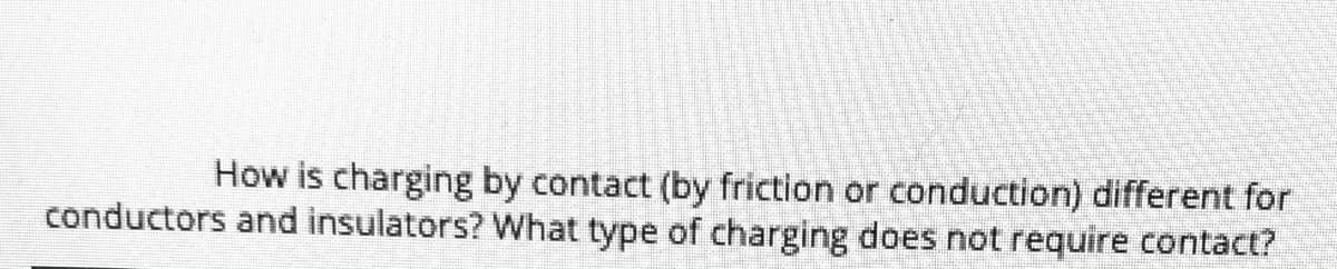 How is charging by contact (by friction or conduction) different for
conductors and insulators? What type of charging does not require contact?
