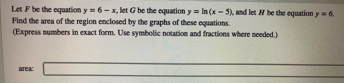 Let F be the equation y = 6 - x, let G be the equation y =
Find the area of the region enclosed by the graphs of these equations.
(Express numbers in exact form. Use symbolic notation and fractions where needed.)
In (x - 5), and let H be the equation y = 6.
%3D
area:
