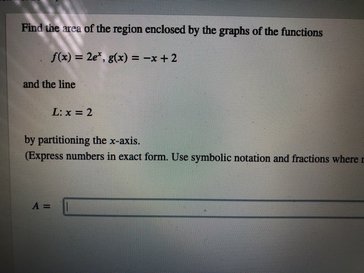 Find the area of the region enclosed by the graphs of the functions
f(x) = 2e*, g(x) = -x +2
%3D
and the line
L: x = 2
by partitioning the x-axis.
(Express numbers in exact form. Use symbolic notation and fractions where r
