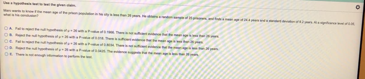 Use a hypothesis test to test the given claim.
Marc wants to know if the mean age of the prison population in his city is less than 26 years. He obtains a random sample of 25 prisoners, and finds a mean age of 24.4 years and a standard deviation of 9.2 years. At a significance level of 0.05,
what is his conclusion?
O A. Fail to reject the null hypothesis of u = 26 with a P-value of 0.1966. There is not sufficient evidence that the mean age is less than 26 years.
O B. Reject the null hypothesis of u = 26 with a P-value of 0.018. There is sufficient evidence that the mean age is less than 26 years.
OC. Fail to reject the null hypothesis of u = 26 with a P-value of 0.8034. There is not suficient evidence that the mean age is less than 26 years.
O D. Reject the null hypothesis of u = 26 with a P-value of 0.0425. The evidence suggests that the mean age is less than 26 years.
O E. There is not enough information to perform the test.
