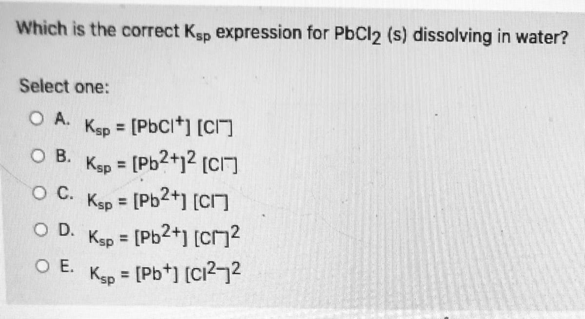 Which is the correct Ksp expression for PbCl2 (s) dissolving in water?
Select one:
O A.
Ksp = [PbCl*] [CI
%3D
O B.
Ksp
- [Pb2+j² [CI]
%3D
[Pb2+] [CI]
[Pb2+] [C}?
C.
Ksp
%3D
O D.
Ksp
%3D
O E.
Kgp = [Pb*] [C?72
[Pb*] [Ci?72
%3D
