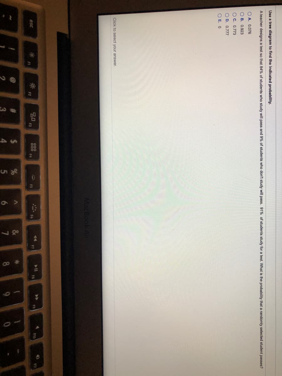Use a tree diagram to find the Indicated probability.
A teacher designs a test so that 84% of students who study will pass and 9% of students who don't study will pass. 91% of students study for a test. What is the probability that a randomly selected student passes?
O A. 0.076
O B. 0.923
O C. 0.773
O D. 0.777
O E. 0
Click to select your answer.
MacBook Alt
D00
20
F3
esc
000 FA
F10
FI
FS
FI
F2
#3
3.
4
6.
7
8.
