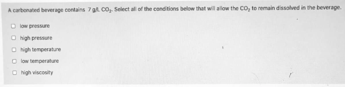 A carbonated beverage contains 7 g/L CO,. Select all of the conditions below that will allow the CO, to remain dissolved in the beverage.
O low pressure
O high pressure
O high temperature
O low temperature
O high viscosity
