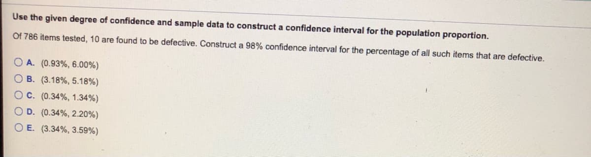 Use the given degree of confidence and sample data to construct a confidence interval for the population proportion.
Of 786 items tested, 10 are found to be defective. Construct a 98% confidence interval for the percentage of all such items that are defective.
O A. (0.93%, 6.00%)
O B. (3.18%, 5.18%)
OC. (0.34%, 1.34%)
OD. (0.34%, 2.20%)
O E. (3.34%, 3.59%)
