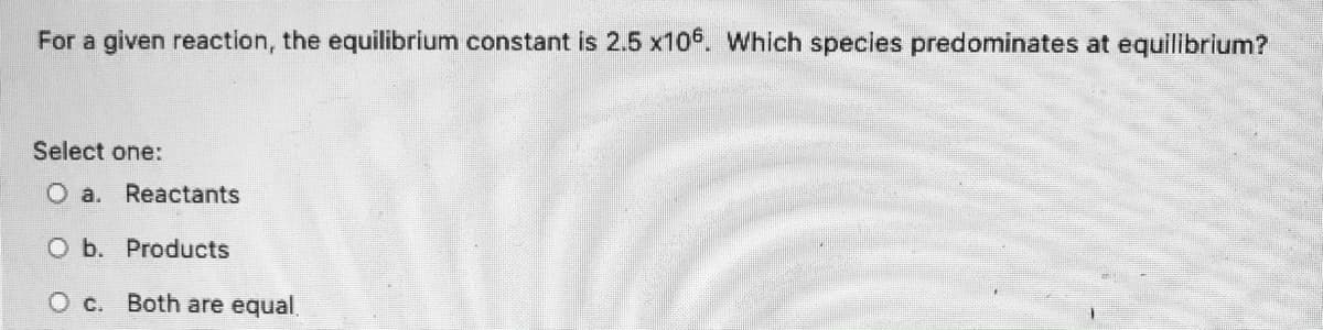 For a given reaction, the equilibrium constant is \( 2.5 \times 10^6 \). Which species predominates at equilibrium?

Select one:
- a. Reactants
- b. Products
- c. Both are equal