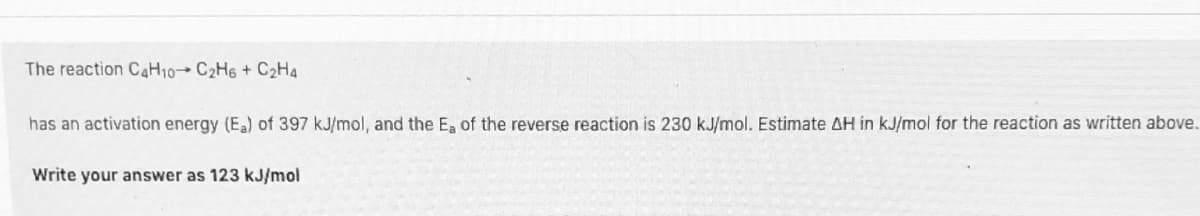 The reaction CAH10→ C2H6 + C2H4
has an activation energy (E) of 397 kJ/mol, and the Ea of the reverse reaction is 230 kJ/mol. Estimate AH in kJ/mol for the reaction as written above.
Write your answer as 123 kJ/mol
