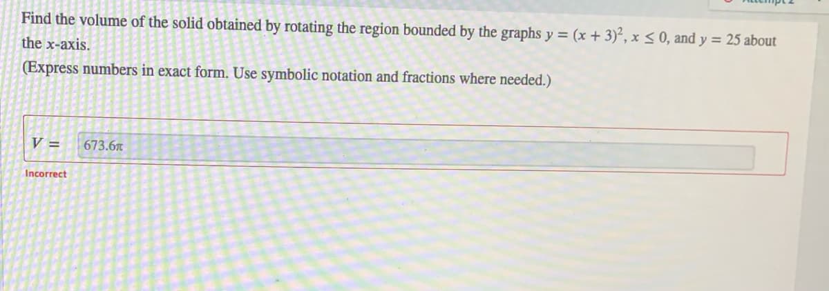 Find the volume of the solid obtained by rotating the region bounded by the graphs y = (x + 3)², x < 0, and y = 25 about
the x-axis.
(Express numbers in exact form. Use symbolic notation and fractions where needed.)
V =
673.6
Incorrect
