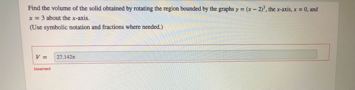 Find the volume of the solid obtained by rotating the region bounded by the graphs y = (x – 2)', the x-axis, x 0, and
x = 3 about the x-axis.
(Use symbolic notation and fractions where needed.)
V =
27.142
Incorrect
