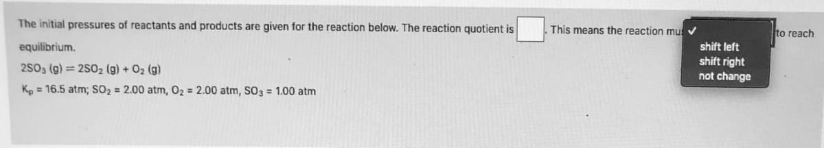 The initial pressures of reactants and products are given for the reaction below. The reaction quotient is
This means the reaction mus
to reach
equilibrium.
shift left
shift right
not change
2S03 (g) = 2S02 (g) + O2 (g)
K, = 16.5 atm; SO2 = 2.00 atm, 02 = 2.00 atm, SO3 = 1.00 atm
