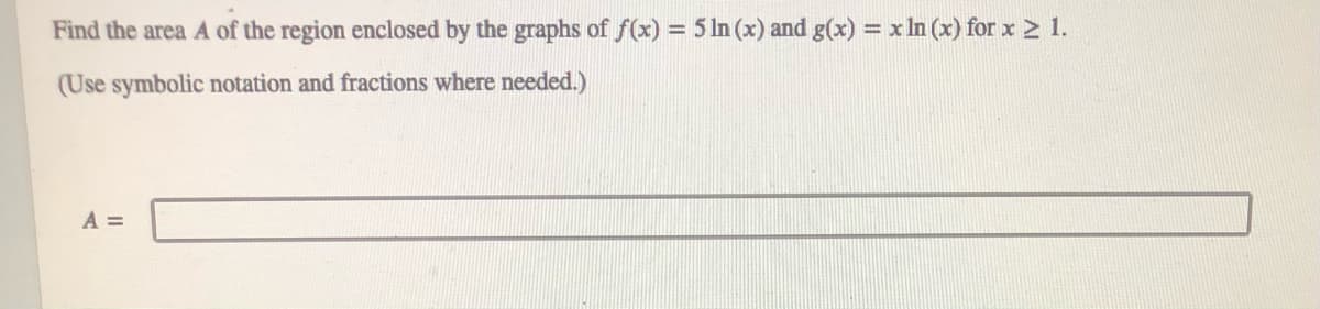 Find the area A of the region enclosed by the graphs of f(x) = 5 ln (x) and g(x) = x In (x) for x > 1.
%3D
(Use symbolic notation and fractions where needed.)
A =
