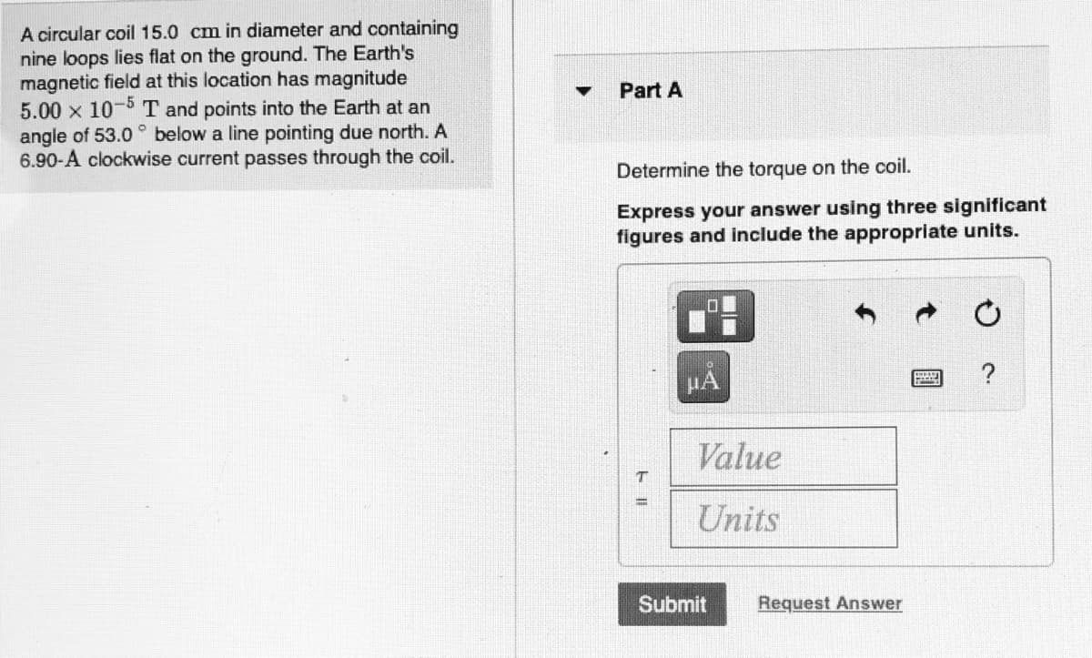 A circular coil 15.0 cm in diameter and containing
nine loops lies flat on the ground. The Earth's
magnetic field at this location has magnitude
5.00 x 10-5 T and points into the Earth at an
angle of 53.0 ° below a line pointing due north. A
6.90-A clockwise current passes through the coil.
Part A
Determine the torque on the coil.
Express your answer using three significant
figures and include the appropriate units.
HA
Value
Units
Submit
Request Answer
