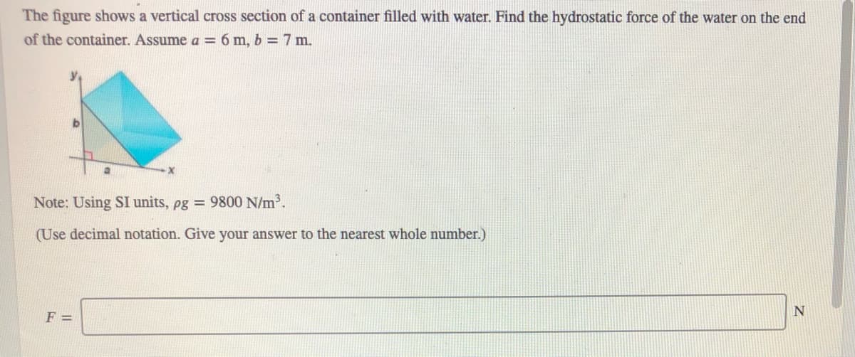 The figure shows a vertical cross section of a container filled with water. Find the hydrostatic force of the water on the end
of the container. Assume a = 6 m, b = 7 m.
Note: Using SI units, pg = 9800 N/m.
(Use decimal notation. Give your answer to the nearest whole number.)
N
F =
