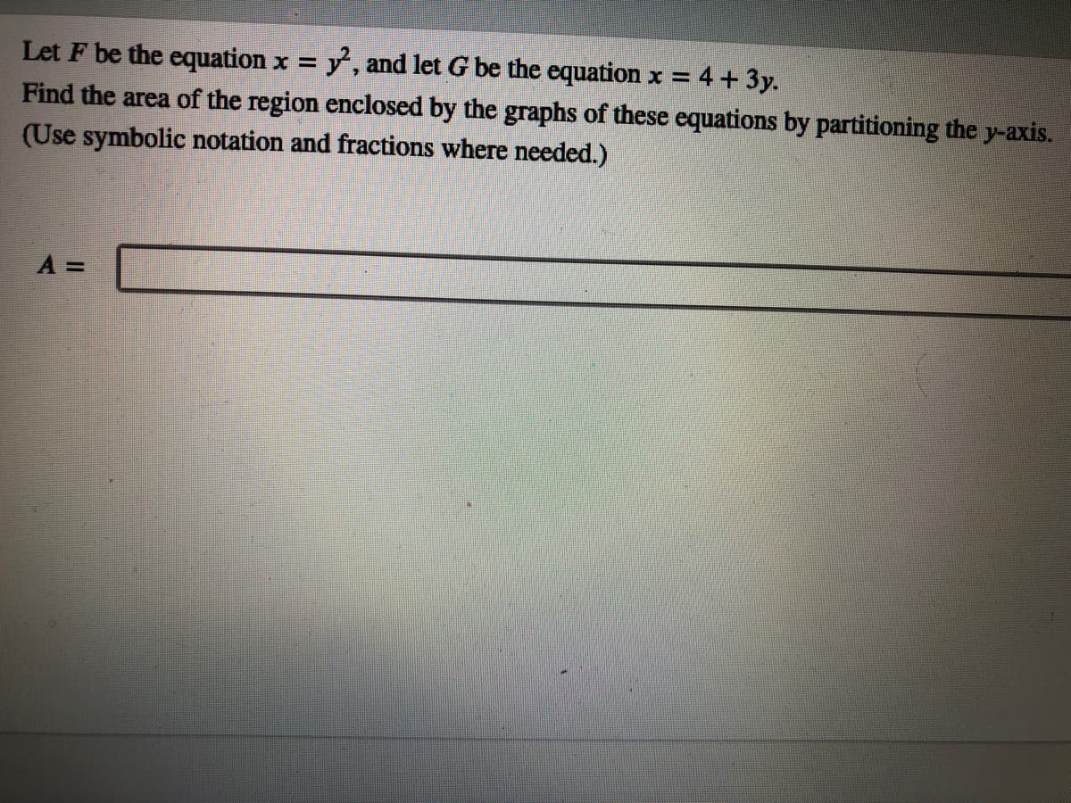 Let F be the equation x = y, and let G be the equation x =
Find the area of the region enclosed by the graphs of these equations by partitioning the y-axis.
(Use symbolic notation and fractions where needed.)
4 + 3y.
%3D
A =
