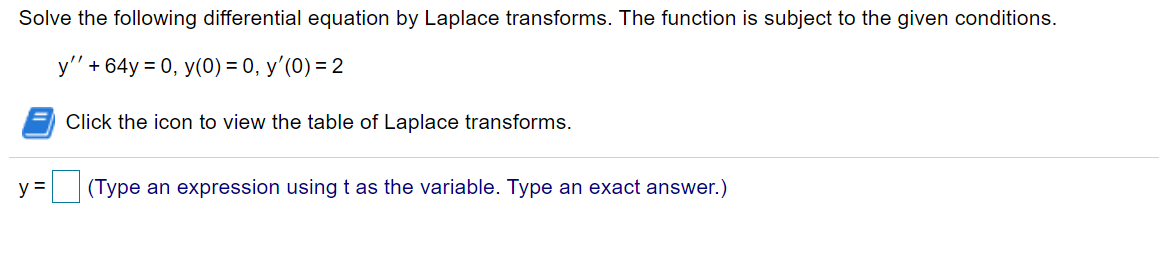 Solve the following differential equation by Laplace transforms. The function is subject to the given conditions.
y' + 64y = 0, y(0) = 0, y'(0) = 2
Click the icon to view the table of Laplace transforms.
y =
|(Type an expression using t as the variable. Type an exact answer.)
