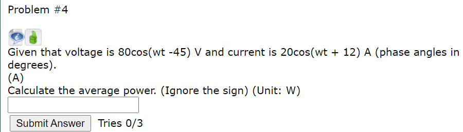 Problem #4
Given that voltage is 80cos(wt -45) V and current is 20cos(wt + 12) A (phase angles in
degrees).
(A)
Calculate the average power. (Ignore the sign) (Unit: W)
Submit Answer Tries 0/3
