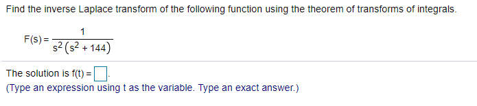 Find the inverse Laplace transform of the following function using the theorem of transforms of integrals.
1
F(s) =
s? (s? + 144)
The solution is f(t) =
(Type an expression using t as the variable. Type an exact answer.)
