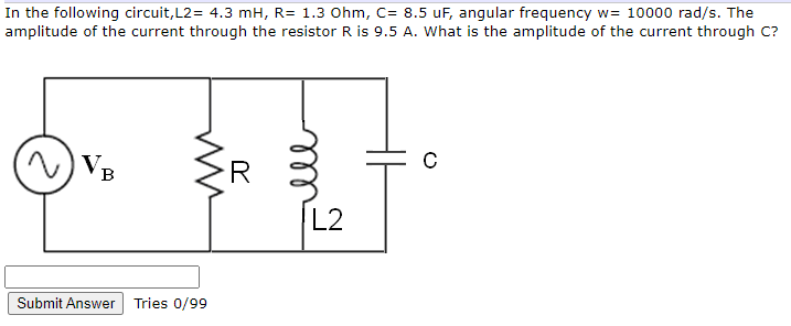 In the following circuit, L2= 4.3 mH, R= 1.3 Ohm, C= 8.5 uF, angular frequency w= 10000 rad/s. The
amplitude of the current through the resistor R is 9.5 A. What is the amplitude of the current through C?
VB
в
R
L2
Submit Answer Tries 0/99
all
