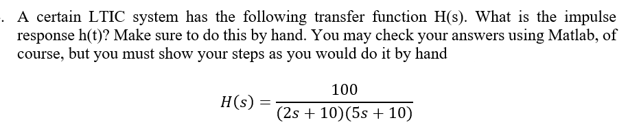 . A certain LTIC system has the following transfer function H(s). What is the impulse
response h(t)? Make sure to do this by hand. You may check your answers using Matlab, of
course, but you must show your steps as you would do it by hand
100
H(s)
=
(2s + 10) (5s + 10)