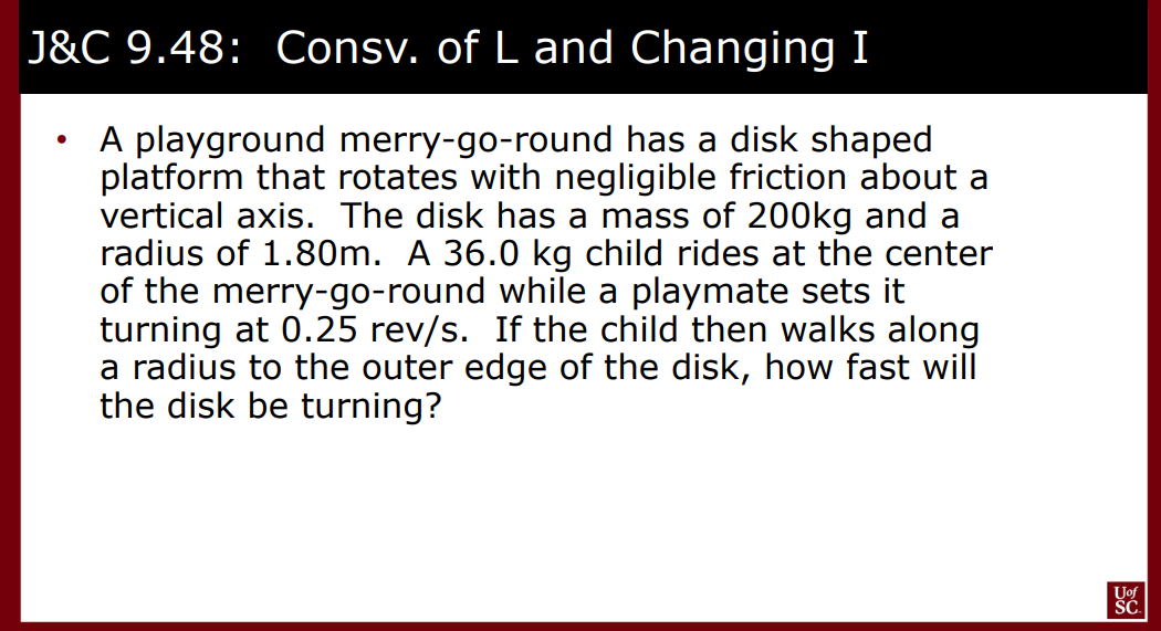 J&C 9.48: Consv. of L and Changing I
A playground merry-go-round has a disk shaped
platform that rotates with negligible friction about a
vertical axis. The disk has a mass of 200kg and a
radius of 1.80m. A 36.0 kg child rides at the center
of the merry-go-round while a playmate sets it
turning at 0.25 rev/s. If the child then walks along
a radius to the outer edge of the disk, how fast will
the disk be turning?
Uof
