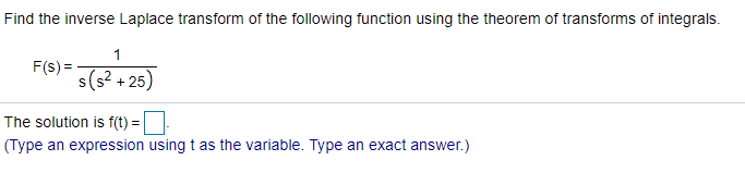 Find the inverse Laplace transform of the following function using the theorem of transforms of integrals.
1
F(s) =
s(s? + 25)
The solution is f(t) =
(Type an expression using t as the variable. Type an exact answer.)
