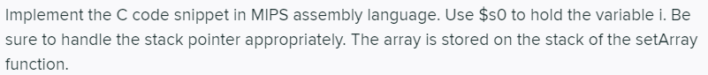 Implement the C code snippet in MIPS assembly language. Use $s0 to hold the variable i. Be
sure to handle the stack pointer appropriately. The array is stored on the stack of the setArray
function.
