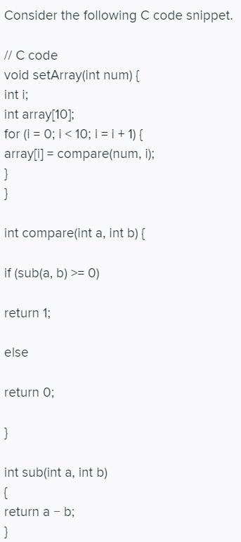 Consider the following C code snippet.
/ С code
void setArray(int num) {
int i;
int array[10];
for (i = 0; i< 10; i = i + 1) {
array[i] = compare(num, i);
int compare(int a, int b) {
if (sub(a, b) >= 0)
return 1;
else
return 0;
int sub(int a, int b)
return a - b;
}
