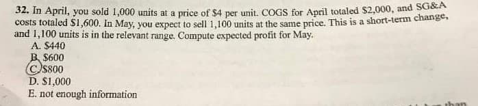 32. In April, you sold 1,000 units at a price of $4 per unit. COGS for April totaled $2,000, and SG&A
costs totaled $1,600. In May, you expect to sell 1,100 units at the same price. This is a short-term change,
and 1,100 units is in the relevant range. Compute expected profit for May.
A. $440
B$600
C)$800
D. $1,000
E. not enough information
than