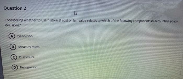 Question 2
4
Considering whether to use historical cost or fair value relates to which of the following components in accounting policy
decisions?
Definition
Measurement
Disclosure
DRecognition