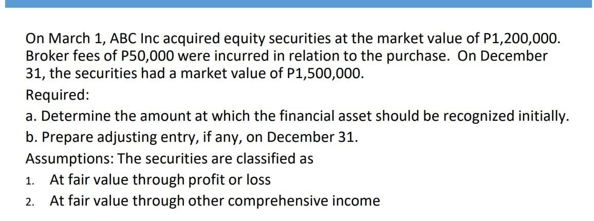 On March 1, ABC Inc acquired equity securities at the market value of P1,200,000.
Broker fees of P50,000 were incurred in relation to the purchase. On December
31, the securities had a market value of P1,500,000.
Required:
a. Determine the amount at which the financial asset should be recognized initially.
b. Prepare adjusting entry, if any, on December 31.
Assumptions: The securities are classified as
1.
At fair value through profit or loss
2.
At fair value through other comprehensive income