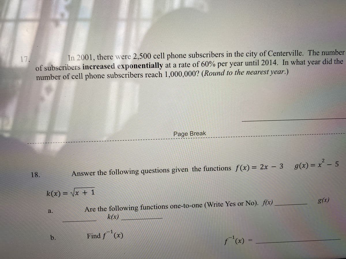 17.
of subscribers increased exponentially at a rate of 60% per year until 2014. In what year did the
number of cell phone subscribers reach 1,000,000? (Round to the nearest year.)
In 2001, there were 2,500 cell phone subscribers in the city of Centerville. The number
Page Break
18.
Answer the following questions given the functions f(x) = 2x – 3
g(x) = x´ – 5
%3D
-
k(x) = \x + 1
Are the following functions one-to-one (Write Yes or No). f(x)
g(x)
a.
k(x)
-1
b.
Find f(x)
1
%3D
