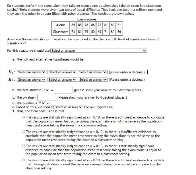 Do students perform the same when they take an exam alone as when they take an exam in a classroom
setting? Eight students were given two tests of equal difficulty. They took one test in a solitary room and
they took the other in a room filled with other students. The results are shown below.
Exam Scores
Alone 85 88 78 86 77 81 83 71
Classroom 74 81 79 80 69 71 80 66
Assume a Normal distribution. What can be concluded at the the a= 0.10 level of significance level of
significance?
For this study, we should use Select an answer
a. The null and alternative hypotheses would be:
Ho: Select an answer
H₁: Select an answer
Select an answer ✓
Select an answer
b. The test statistic ? ✓ =
c. The p-value =
d. The p-value is? ✔ α
e. Based on this, we should
f. Thus, the final conclusion is that ...
Select an answer
Select an answer
(please enter a decimal) |
(Please enter a decimal)
(please show your answer to 3 decimal places.)
(Please show your answer to 4 decimal places.)
Select an answer the null hypothesis.
O The results are statistically significant at a = 0.10, so there is sufficient evidence to conclude
that the population mean test score taking the exam alone is not the same as the population
mean test score taking the exam in a classroom setting.
The results are statistically insignificant at a = 0.10, so there is insufficient evidence to
conclude that the population mean test score taking the exam alone is not the same as the
population mean test score taking the exam in a classroom setting.
O The results are statistically insignificant at a = 0.10, so there is statistically significant
evidence to conclude that the population mean test score taking the exam alone is equal to
the population mean test score taking the exam in a classroom setting.
O The results are statistically significant at a = 0.10, so there is sufficient evidence to conclude
that the eight students scored the same on average taking the exam alone compared to the
classroom setting.