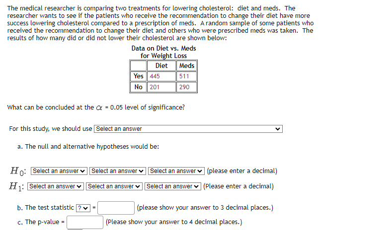 The medical researcher is comparing two treatments for lowering cholesterol: diet and meds. The
researcher wants to see if the patients who receive the recommendation to change their diet have more
success lowering cholesterol compared to a prescription of meds. A random sample of some patients who
received the recommendation to change their diet and others who were prescribed meds was taken. The
results of how many did or did not lower their cholesterol are shown below:
Ho: Select an answer
H₁: Select an answer
What can be concluded at the = 0.05 level of significance?
For this study, we should use Select an answer
a. The null and alternative hypotheses would be:
b. The test statistic
c. The p-value
Data on Diet vs. Meds
for Weight Loss
Diet
=
Yes 445
No
201
=
Select an answer ✓
Select an answer ✓
Meds
511
290
Select an answer
Select an answer
(please enter a decimal)
(Please enter a decimal)
(please show your answer to 3 decimal places.)
(Please show your answer to 4 decimal places.)