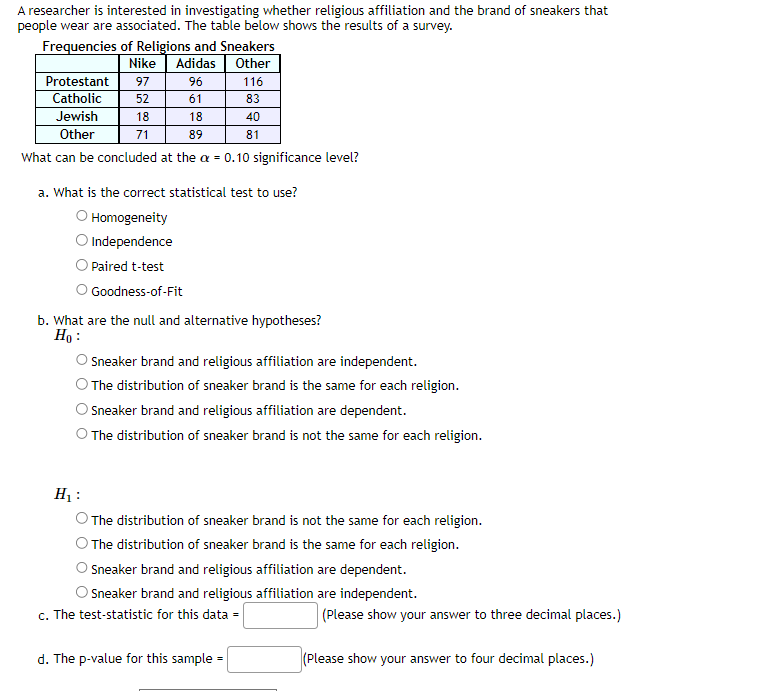 A researcher is interested in investigating whether religious affiliation and the brand of sneakers that
people wear are associated. The table below shows the results of a survey.
Frequencies of Religions and Sneakers
Nike Adidas Other
Protestant 97
Catholic
52
18
71
96
61
Jewish
18
Other
89
What can be concluded at the a = 0.10 significance level?
116
83
Paired t-test
Goodness-of-Fit
40
a. What is the correct statistical test to use?
O Homogeneity
O Independence
81
b. What are the null and alternative hypotheses?
Ho:
d. The p-value for this sample
Sneaker brand and religious affiliation are independent.
The distribution of sneaker brand is the same for each religion.
Sneaker brand and religious affiliation are dependent.
The distribution of sneaker brand is not the same for each religion.
H₁:
The distribution of sneaker brand is not the same for each religion.
The distribution of sneaker brand is the same for each religion.
Sneaker brand and religious affiliation are dependent.
Sneaker brand and religious affiliation are independent.
c. The test-statistic for this data =
(Please show your answer to three decimal places.)
(Please show your answer to four decimal places.)