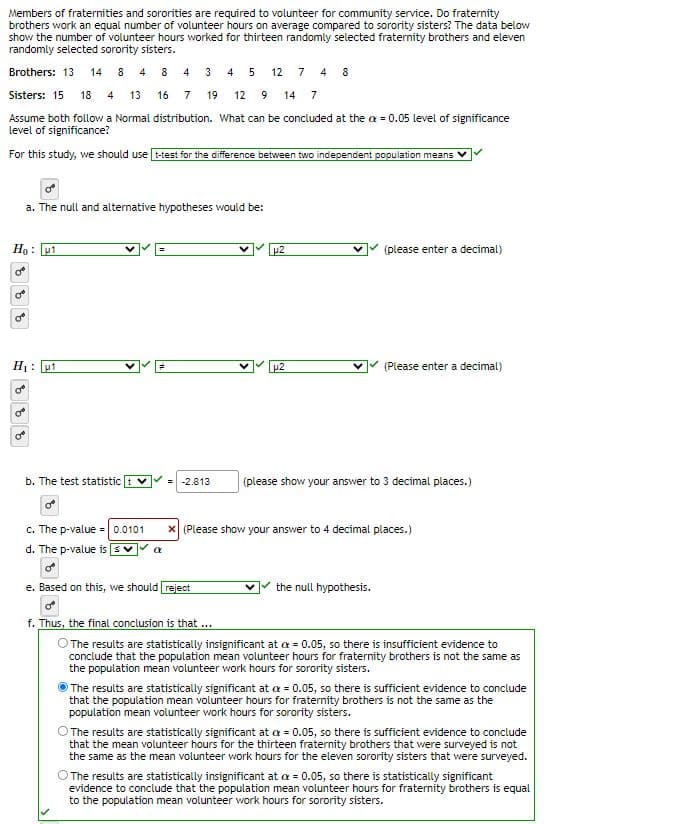 Members of fraternities and sororities are required to volunteer for community service. Do fraternity
brothers work an equal number of volunteer hours on average compared to sorority sisters? The data below
show the number of volunteer hours worked for thirteen randomly selected fraternity brothers and eleven
randomly selected sorority sisters.
Brothers: 13 14 8 4 8
Sisters: 15 18 4 13 16 7
Assume both follow a Normal distribution. What can be concluded at the = 0.05 level of significance
level of significance?
For this study, we should use t-test for the difference between two independent population means
Ho: 1
0
= 8 8 8
a. The null and alternative hypotheses would be:
H₁: 1
b. The test statistic t
4 3 4 5 12 7 4 8
19 12 9 14 7
c. The p-value = 0.0101
d. The p-value is
a
-2.813
µ2
p2
(please enter a decimal)
(Please enter a decimal)
(please show your answer to 3 decimal places.)
V the null hypothesis.
X (Please show your answer to 4 decimal places.)
e. Based on this, we should reject
0
f. Thus, the final conclusion is that ...
O The results are statistically insignificant at 0.05, so there is insufficient evidence to
conclude that the population mean volunteer hours for fraternity brothers is not the same as
the population mean volunteer work hours for sorority sisters.
The results are statistically significant at a = 0.05, so there is sufficient evidence to conclude
that the population mean volunteer hours for fraternity brothers is not the same as the
population mean volunteer work hours for sorority sisters.
The results are statistically significant at a = 0.05, so there is sufficient evidence to conclude
that the mean volunteer hours for the thirteen fraternity brothers that were surveyed is not
the same as the mean volunteer work hours for the eleven sorority sisters that were surveyed.
O The results are statistically insignificant at a = 0.05, so there is statistically significant
evidence to conclude that the population mean volunteer hours for fraternity brothers is equal
to the population mean volunteer work hours for sorority sisters.