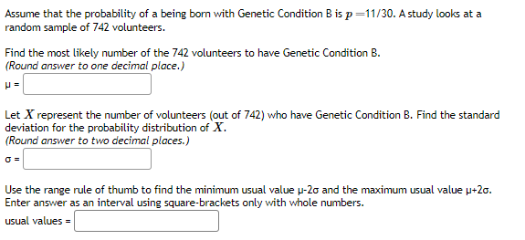 ### Genetic Condition B Probability Analysis

**Problem Statement:**
Assume that the probability of being born with Genetic Condition B is \( p = \frac{11}{30} \). A study looks at a random sample of 742 volunteers.

**Objective 1:**
Find the most likely number of the 742 volunteers to have Genetic Condition B.  
- (Round answer to one decimal place.)

\[ \mu = \]

**Objective 2:**
Let \( X \) represent the number of volunteers (out of 742) who have Genetic Condition B. Find the standard deviation for the probability distribution of \( X \).  
- (Round answer to two decimal places.)

\[ \sigma = \]

**Objective 3:**
Use the range rule of thumb to find the minimum usual value \( \mu - 2\sigma \) and the maximum usual value \( \mu + 2\sigma \). Enter the answer as an interval using square brackets only with whole numbers.

\[ \text{usual values} = \]